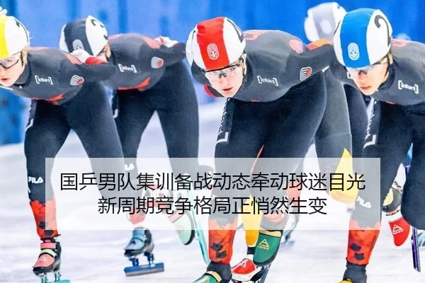 国乒男队集训备战动态牵动球迷目光 新周期竞争格局正悄然生变