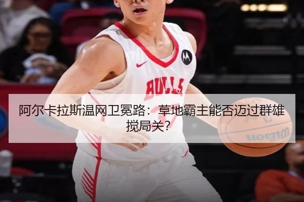 阿尔卡拉斯温网卫冕路：草地霸主能否迈过群雄搅局关？