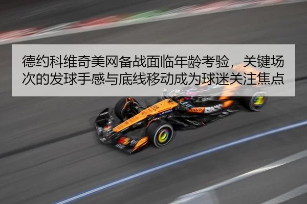 德约科维奇美网备战面临年龄考验，关键场次的发球手感与底线移动成为球迷关注焦点